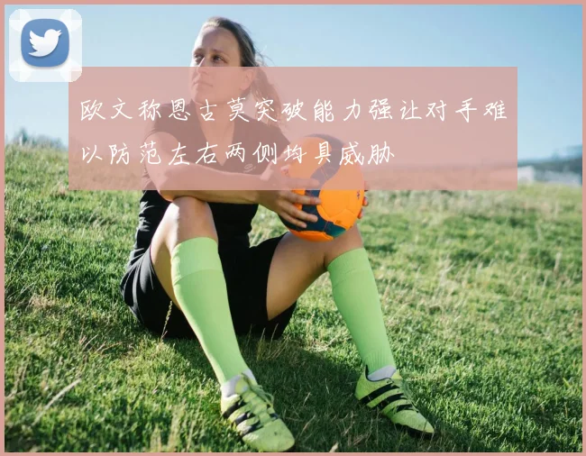 欧文称恩古莫突破能力强让对手难以防范左右两侧均具威胁