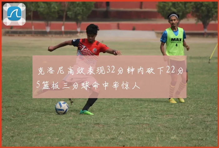 克洛尼高效表现32分钟内砍下22分5篮板三分球命中率惊人