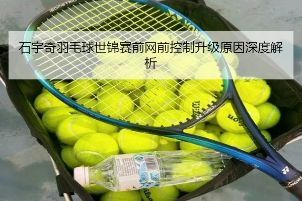 石宇奇羽毛球世锦赛前网前控制升级原因深度解析